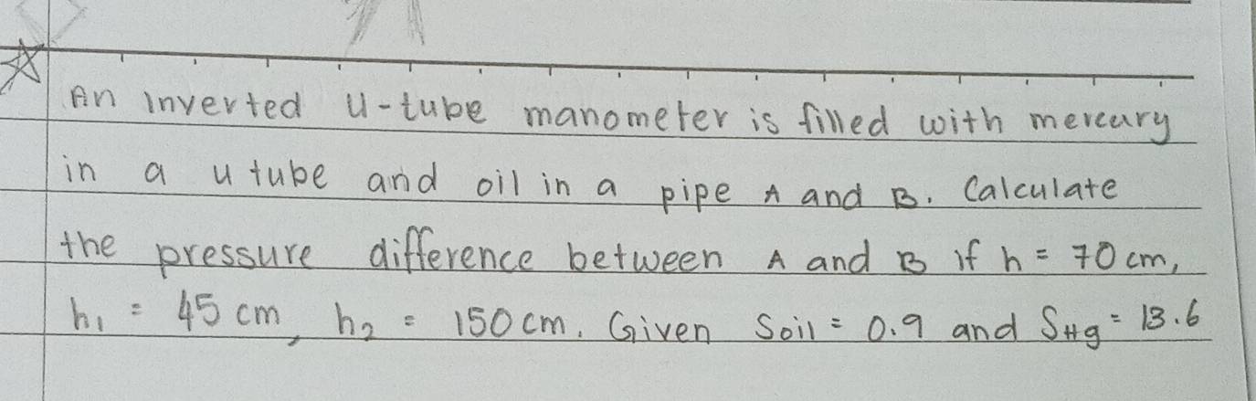 An inverted U-tube manometer is filled with meveary 
in a u tube and oil in a pipe A and B. Calculate 
the pressure difference between A and B if h=70cm,
h_1=45cm, h_2=150cm Given Soil =0.9 and S_Hg=13.6