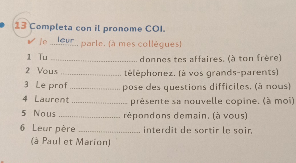 Completa con il pronome COI. 
leur 
Je ... parle. (à mes collègues) 
1 Tu_ 
donnes tes affaires. (à ton frère) 
2 Vous_ 
téléphonez. (à vos grands-parents) 
3 Le prof _pose des questions difficiles. (à nous) 
4 Laurent_ 
présente sa nouvelle copine. (à moi) 
5 Nous _répondons demain. (à vous) 
6 Leur père _interdit de sortir le soir. 
(à Paul et Marion)