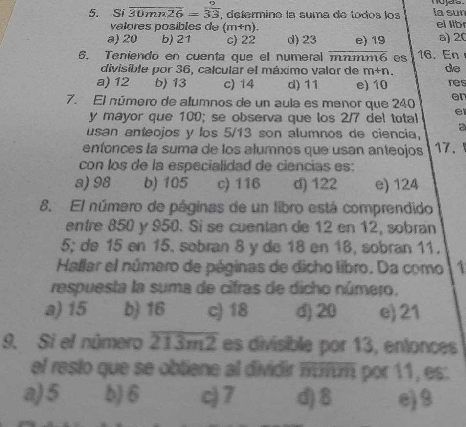 nojas.
5. Si overline 30mn26= o/33  , determine la suma de todos los la sun
valores posibles de (m+n). el libr
a) 20 b) 21 c) 22 d) 23 e) 19 a) 20
6. Teniendo en cuenta que el numeral mímm6 . es 16. En
divisible por 36, calcular el máximo valor de m+n
de
a) 12 b) 13 c) 14 d) 11 e) 10 res
7. El número de alumnos de un aula es menor que 240 en
y mayor que 100; se observa que los 2/7 del total er
usan anteojos y los 5/13 son alumnos de ciencia, a
entonces la suma de los alumnos que usan anteojos 17.
con los de la especialidad de ciencias es:
a) 98 b) 105 c) 116 d) 122 e) 124
8. El número de páginas de un libro está comprendido
entre 850 y 950. Si se cuentan de 12 en 12, sobran
5; de 15 en 15. sobran 8 y de 18 en 18, sobran 11.
Hallar el número de páginas de dicho libro. Da como 1
respuesta la suma de cifras de dicho número,
a) 15 b) 16 c) 18 d) 20 e) 21
9. Si el número overline 213m2 es divisible por 13, entonces
el resto que se obtiene al dividir πurm por 11, es:
a) 5 b) 6 c) 7 d) 8 e) 9