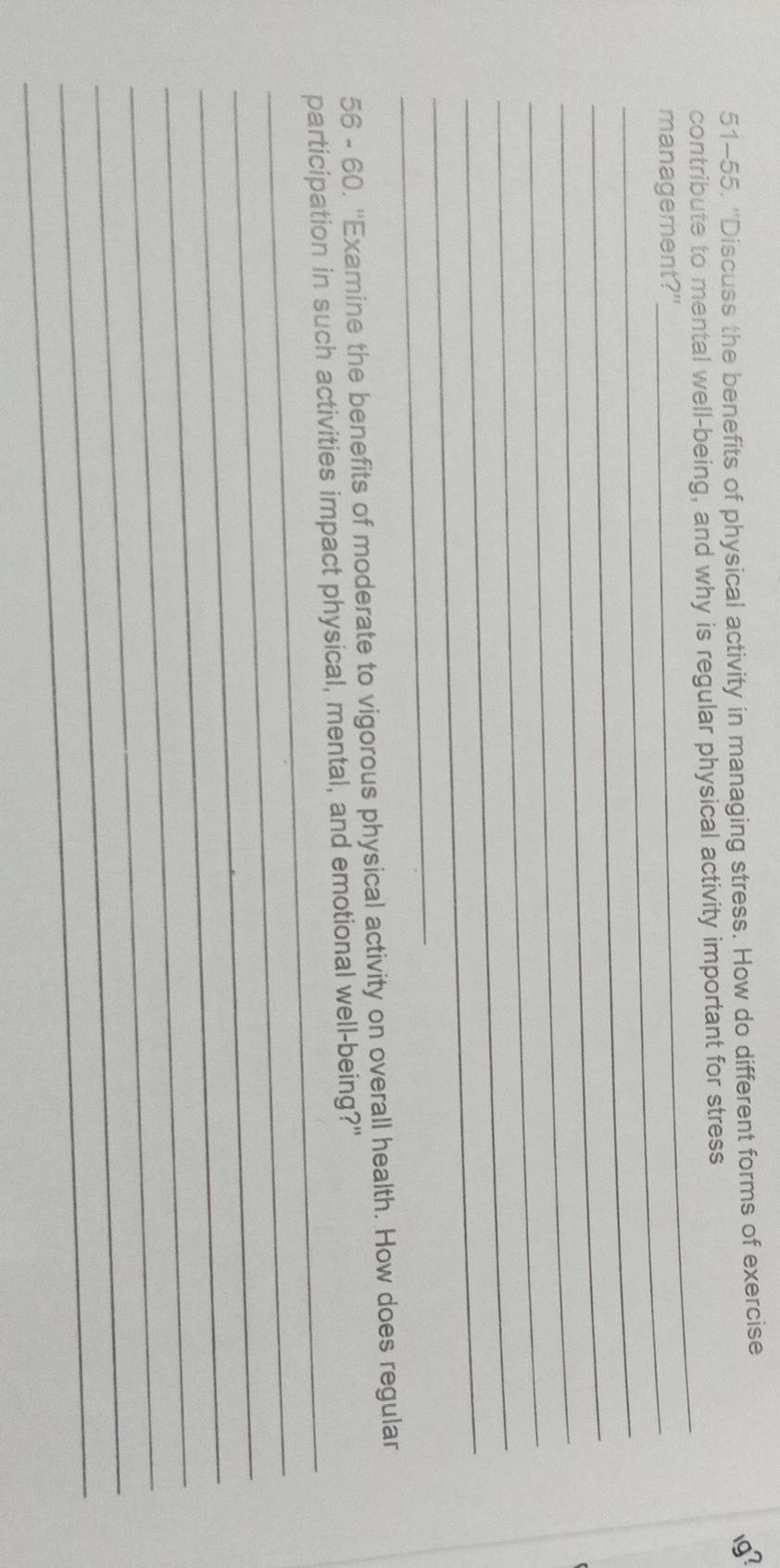 51-55. ''Discuss the benefits of physical activity in managing stress. How do different forms of exercise 
1g? 
_ 
contribute to mental well-being, and why is regular physical activity important for stress 
_management?" 
_ 
_ 
_ 
_ 
_ 
_ 
_ 
56 - 60, ''Examine the benefits of moderate to vigorous physical activity on overall health. How does regular 
_ 
participation in such activities impact physical, mental, and emotional well-being?" 
_ 
_ 
_ 
_ 
_ 
_ 
_