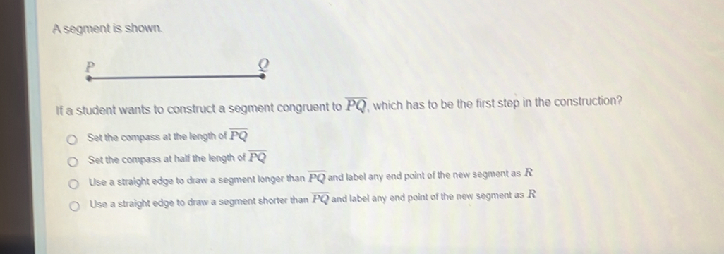 A segment is shown.
If a student wants to construct a segment congruent to overline PQ , which has to be the first step in the construction?
Set the compass at the length of overline PQ
Set the compass at half the length of overline PQ
Use a straight edge to draw a segment longer than overline PQ and label any end point of the new segment as R
Use a straight edge to draw a segment shorter than overline PQ and label any end point of the new segment as . R