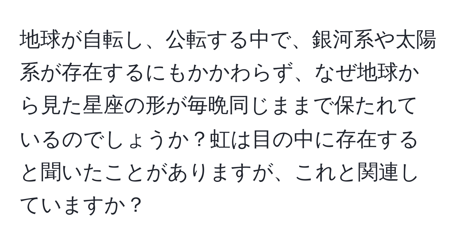 地球が自転し、公転する中で、銀河系や太陽系が存在するにもかかわらず、なぜ地球から見た星座の形が毎晩同じままで保たれているのでしょうか？虹は目の中に存在すると聞いたことがありますが、これと関連していますか？