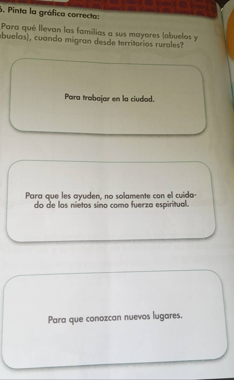 Pinta la gráfica correcta:
Para qué llevan las familias a sus mayores (abuelos y
ábuelas), cuando migran desde territorios rurales?
Para trabajar en la ciudad.
Para que les ayuden, no solamente con el cuida-
do de los nietos sino como fuerza espiritual.
Para que conozcan nuevos lugares.