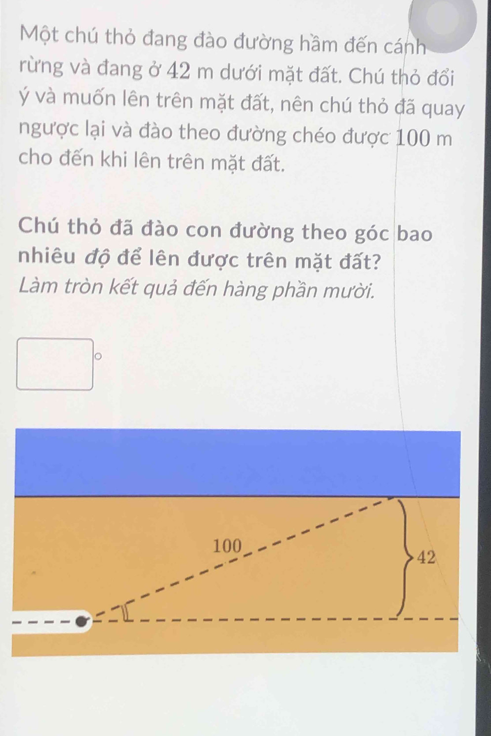 Một chú thỏ đang đào đường hầm đến cánh 
rừng và đang ở 42 m dưới mặt đất. Chú thỏ đổi 
Ýý và muốn lên trên mặt đất, nên chú thỏ đã quay 
ngược lại và đào theo đường chéo được 100 m
cho đến khi lên trên mặt đất. 
Chú thỏ đã đào con đường theo góc bao 
nhiêu độ để lên được trên mặt đất? 
Làm tròn kết quả đến hàng phần mười. 
。