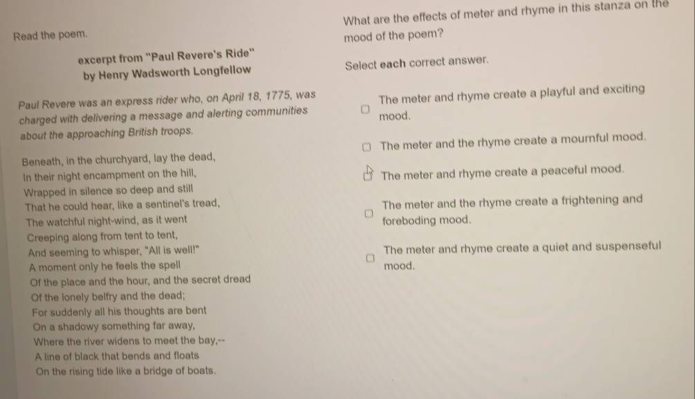 What are the effects of meter and rhyme in this stanza on the
Read the poem.
mood of the poem?
excerpt from "Paul Revere's Ride"
by Henry Wadsworth Longfellow Select each correct answer.
Paul Revere was an express rider who, on April 18, 1775, was
charged with delivering a message and alerting communities mood. The meter and rhyme create a playful and exciting
about the approaching British troops.
Beneath, in the churchyard, lay the dead, The meter and the rhyme create a mournful mood.
In their night encampment on the hill,
Wrapped in silence so deep and still The meter and rhyme create a peaceful mood.
That he could hear, like a sentinel's tread,
The meter and the rhyme create a frightening and
The watchful night-wind, as it went foreboding mood.
Creeping along from tent to tent,
And seeming to whisper, "All is well!" The meter and rhyme create a quiet and suspenseful
A moment only he feels the spell mood.
Of the place and the hour, and the secret dread
Of the lonely belfry and the dead;
For suddenly all his thoughts are bent
On a shadowy something far away,
Where the river widens to meet the bay,--
A line of black that bends and floats
On the rising tide like a bridge of boats.