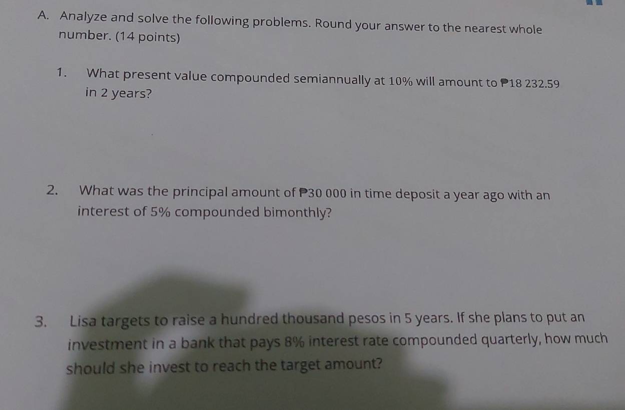 Analyze and solve the following problems. Round your answer to the nearest whole 
number. (14 points) 
1. What present value compounded semiannually at 10% will amount to P18 232.59
in 2 years? 
2. What was the principal amount of P30 000 in time deposit a year ago with an 
interest of 5% compounded bimonthly? 
3. Lisa targets to raise a hundred thousand pesos in 5 years. If she plans to put an 
investment in a bank that pays 8% interest rate compounded quarterly, how much 
should she invest to reach the target amount?