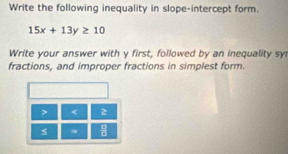 Write the following inequality in slope-intercept form.
15x+13y≥ 10
Write your answer with y first, followed by an inequality sy 
fractions, and improper fractions in simplest form. 
< 2 
 □ /□  