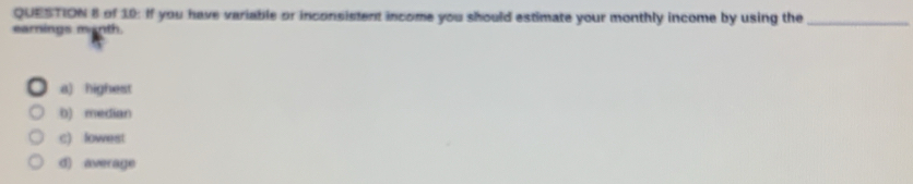 of 10: If you have variable or inconsistent income you should estimate your monthly income by using the_
earnings manth.
a) highest
b) median
c) lowest
d) average