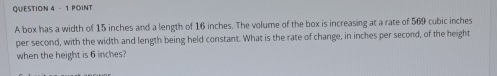 A box has a width of 15 inches and a length of 16 inches. The volume of the box is increasing at a rate of 569 cubic inches
per second, with the width and length being held constant. What is the rate of change, in inches per second, of the height 
when the height is 6 inches?