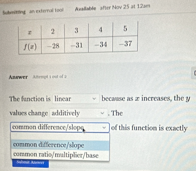 Submitting an external tool Avallable after Nov 25 at 12am
Answer Attempt 1 out of 2
The function is linear because as x increases, the y
values change additively . The
common difference/slopç of this function is exactly
common difference/slope
common ratio/multiplier/base
Submit Answer