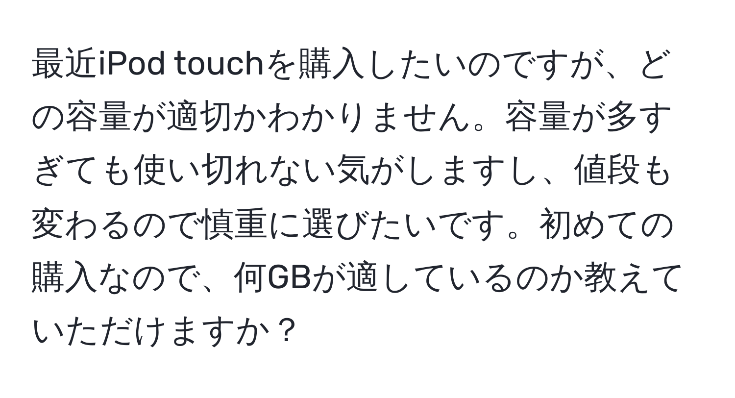 最近iPod touchを購入したいのですが、どの容量が適切かわかりません。容量が多すぎても使い切れない気がしますし、値段も変わるので慎重に選びたいです。初めての購入なので、何GBが適しているのか教えていただけますか？