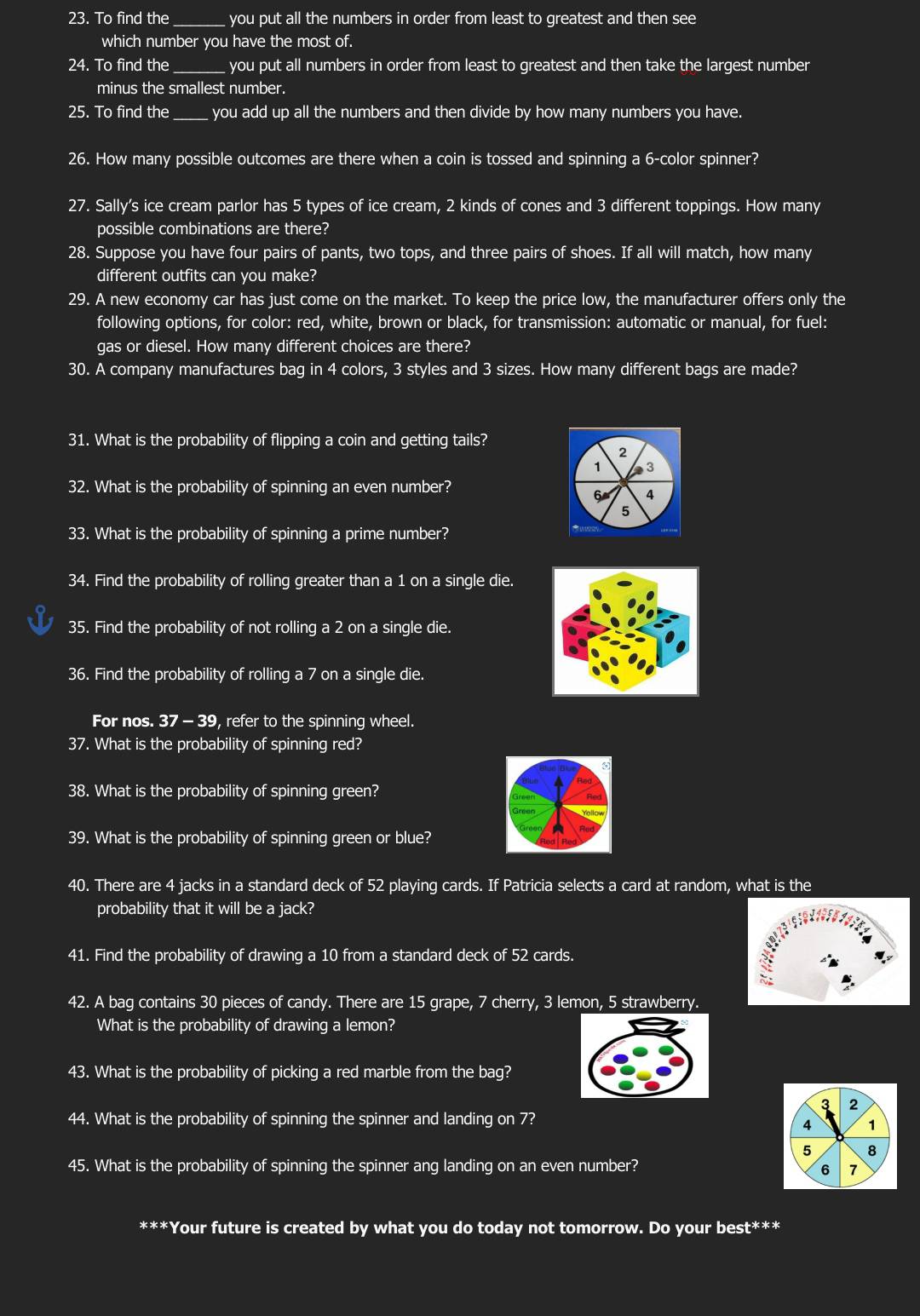 To find the _you put all the numbers in order from least to greatest and then see
which number you have the most of.
24. To find the_ you put all numbers in order from least to greatest and then take the largest number
minus the smallest number.
25. To find the_ you add up all the numbers and then divide by how many numbers you have.
26. How many possible outcomes are there when a coin is tossed and spinning a 6-color spinner?
27. Sally's ice cream parlor has 5 types of ice cream, 2 kinds of cones and 3 different toppings. How many
possible combinations are there?
28. Suppose you have four pairs of pants, two tops, and three pairs of shoes. If all will match, how many
different outfits can you make?
29. A new economy car has just come on the market. To keep the price low, the manufacturer offers only the
following options, for color: red, white, brown or black, for transmission: automatic or manual, for fuel:
gas or diesel. How many different choices are there?
30. A company manufactures bag in 4 colors, 3 styles and 3 sizes. How many different bags are made?
31. What is the probability of flipping a coin and getting tails?
2
1 3
32. What is the probability of spinning an even number?
6 4
5
33. What is the probability of spinning a prime number?
34. Find the probability of rolling greater than a 1 on a single die.
35. Find the probability of not rolling a 2 on a single die.
36. Find the probability of rolling a 7 on a single die.
For nos. 37-39 , refer to the spinning wheel.
37. What is the probability of spinning red?
38. What is the probability of spinning green?
Green
39. What is the probability of spinning green or blue?
40. There are 4 jacks in a standard deck of 52 playing cards. If Patricia selects a card at random, what is the
probability that it will be a jack?
41. Find the probability of drawing a 10 from a standard deck of 52 cards.
42. A bag contains 30 pieces of candy. There are 15 grape, 7 cherry, 3 lemon, 5 strawberry.
What is the probability of drawing a lemon?
43. What is the probability of picking a red marble from the bag?
3 2
44. What is the probability of spinning the spinner and landing on 7?
4 1
5 8
45. What is the probability of spinning the spinner ang landing on an even number? 6 7
***Your future is created by what you do today not tomorrow. Do your best***