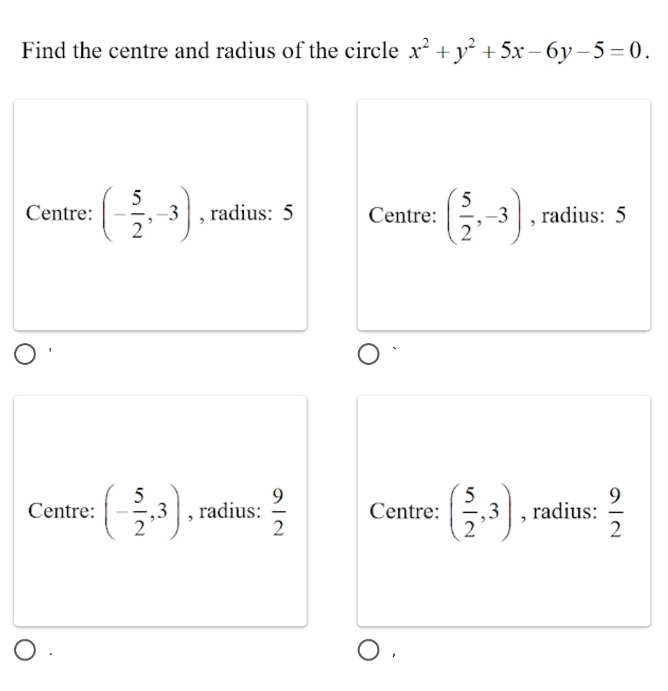 Find the centre and radius of the circle x^2+y^2+5x-6y-5=0.
Centre: (- 5/2 ,-3) , radius: 5 Centre: ( 5/2 ,-3) , radius: 5
Centre: (- 5/2 ,3) , radius:  9/2  Centre: ( 5/2 ,3) , radius:  9/2 