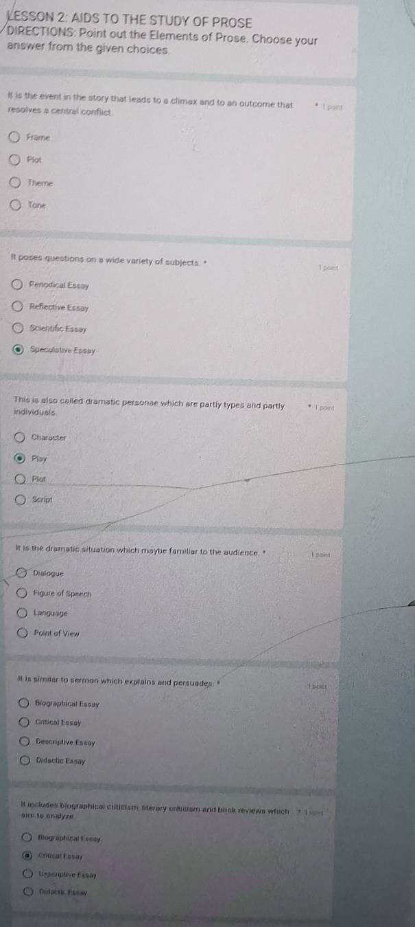 LESSON 2: AIDS TO THE STUDY OF PROSE
DIRECTIONS: Point out the Elements of Prose. Choose your
answer from the given choices
It is the event in the story that leads to a climax and to an outcome that * L paint
resolves a central conflict.
Frame
Plot
Theme
Tone
It poses questions on a wide variety of subjects. " 1 point
Periodical Essay
Reflective Essay
Scientific Essay
Speculative Essay
This is also called dramatic personae which are partly types and partly * I point
individuals
Character
Pioy
Plot
Script
It is the dramatic situation which maybe familiar to the audience. " pon
Dialogue
Figure of Speech
Language
Point of View
It is similar to sermon which explains and persuades. " coe !
Biographical Essay
Critical Essay
Descriptive Essay
Didactic Essay
It includes biographical criticism, literary criticism and book reviews which * i see
aim to analyze
Biographical Eseay
Critical Essay
Dsscriptive Essay
Cudactic Fssay