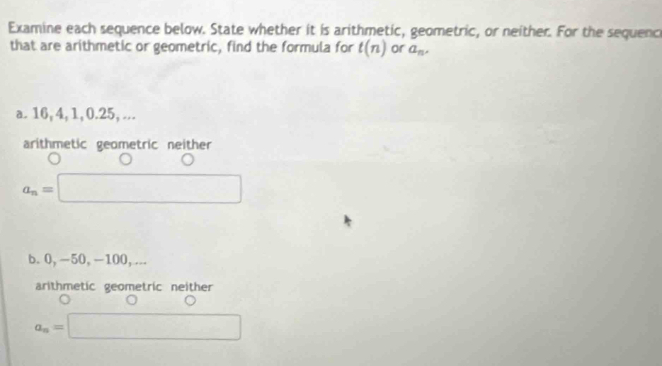 Examine each sequence below. State whether it is arithmetic, geometric, or neither. For the sequenc
that are arithmetic or geometric, find the formula for t(n) or a_n, 
a. 16, 4, 1, 0.25, ...
arithmetic geometric neither
a_n=□
b. 0, -50, -100, ...
arithmetic geometric neither
a_n=□