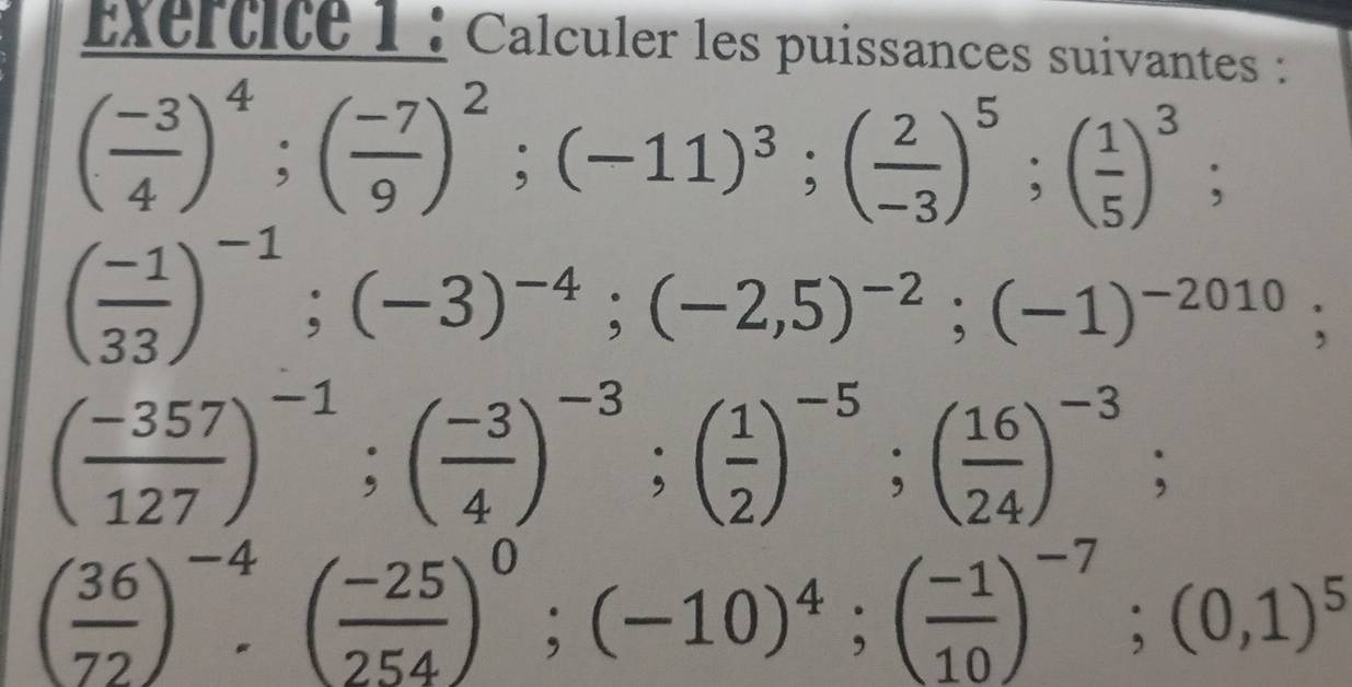 Exertite 1 : Calculer les puissances suivantes :
( (-3)/4 )^4; ( (-7)/9 )^2; (-11)^3; ( 2/-3 )^5; ( 1/5 )^3;
( (-1)/33 )^-1; (-3)^-4; (-2,5)^-2; (-1)^-2010;
( (-357)/127 )^-1; ( (-3)/4 )^-3; ( 1/2 )^-5; ( 16/24 )^-3;
( 36/72 )^-4· ( (-25)/254 )^0; (-10)^4; ( (-1)/10 )^-7; (0,1)^5