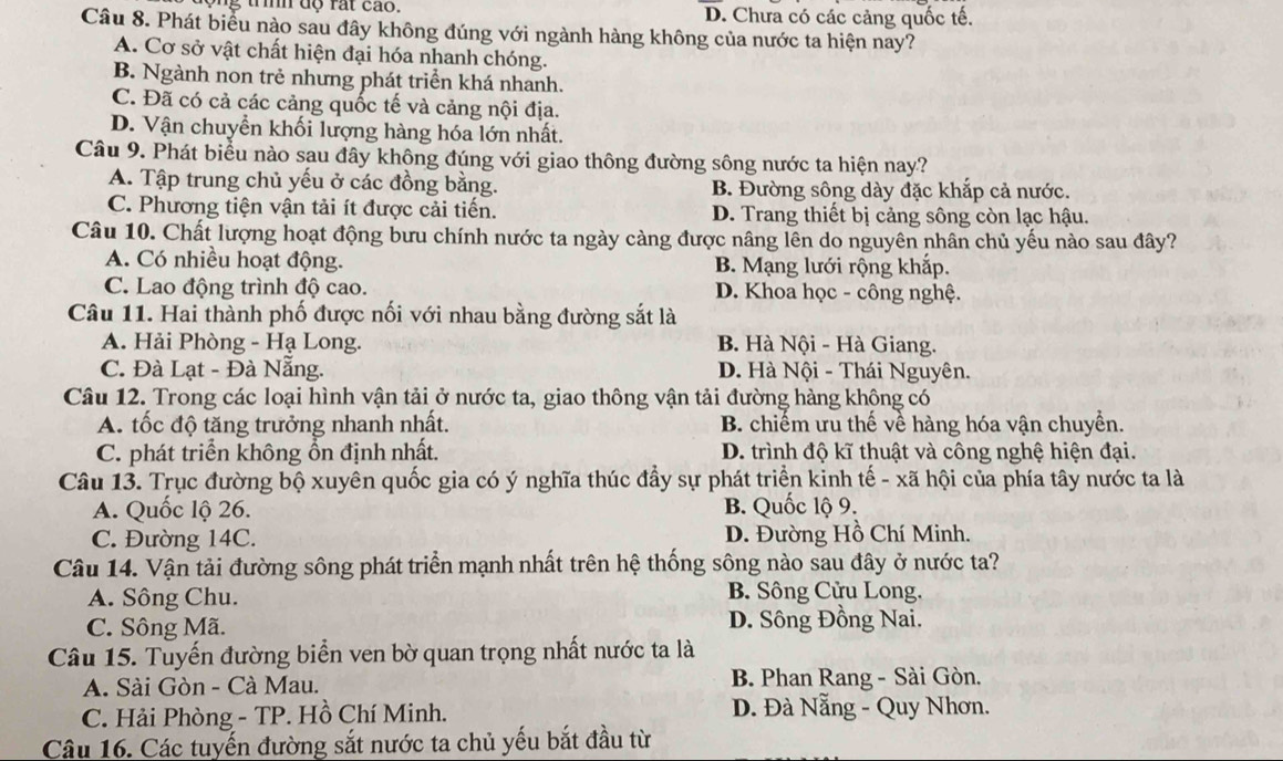 D. Chưa có các cảng quốc tế.
Câu 8. Phát biểu nào sau đây không đúng với ngành hàng không của nước ta hiện nay?
A. Cơ sở vật chất hiện đại hóa nhanh chóng.
B. Ngành non trẻ nhưng phát triển khá nhanh.
C. Đã có cả các cảng quốc tế và cảng nội địa.
D. Vận chuyển khối lượng hàng hóa lớn nhất.
Câu 9. Phát biểu nào sau đây không đúng với giao thông đường sông nước ta hiện nay?
A. Tập trung chủ yếu ở các đồng bằng. B. Đường sông dày đặc khắp cả nước.
C. Phương tiện vận tải ít được cải tiến. D. Trang thiết bị cảng sông còn lạc hậu.
Câu 10. Chất lượng hoạt động bưu chính nước ta ngày càng được nâng lên do nguyên nhân chủ yếu nào sau đây?
A. Có nhiều hoạt động. B. Mạng lưới rộng khắp.
C. Lao động trình độ cao. D. Khoa học - công nghệ.
Câu 11. Hai thành phố được nối với nhau bằng đường sắt là
A. Hải Phòng - Hạ Long. B. Hà Nội - Hà Giang.
C. Đà Lạt - Đà Nẵng. D. Hà Nội - Thái Nguyên.
Câu 12. Trong các loại hình vận tải ở nước ta, giao thông vận tải đường hàng không có
A. tốc độ tăng trưởng nhanh nhất. B. chiếm ưu thế về hàng hóa vận chuyền.
C. phát triển không ổn định nhất. D. trình độ kĩ thuật và công nghệ hiện đại.
Câu 13. Trục đường bộ xuyên quốc gia có ý nghĩa thúc đầy sự phát triển kinh tế - xã hội của phía tây nước ta là
A. Quốc lộ 26. B. Quốc lộ 9.
C. Đường 14C. D. Đường Hồ Chí Minh.
Câu 14. Vận tải đường sông phát triển mạnh nhất trên hệ thống sông nào sau đây ở nước ta?
A. Sông Chu.  B. Sông Cửu Long.
C. Sông Mã. D. Sông Đồng Nai.
Câu 15. Tuyến đường biển ven bờ quan trọng nhất nước ta là
A. Sài Gòn - Cà Mau. B. Phan Rang - Sài Gòn.
C. Hải Phòng - TP. Hồ Chí Minh. D. Đà Nẵng - Quy Nhơn.
Câu 16. Các tuyến đường sắt nước ta chủ yếu bắt đầu từ