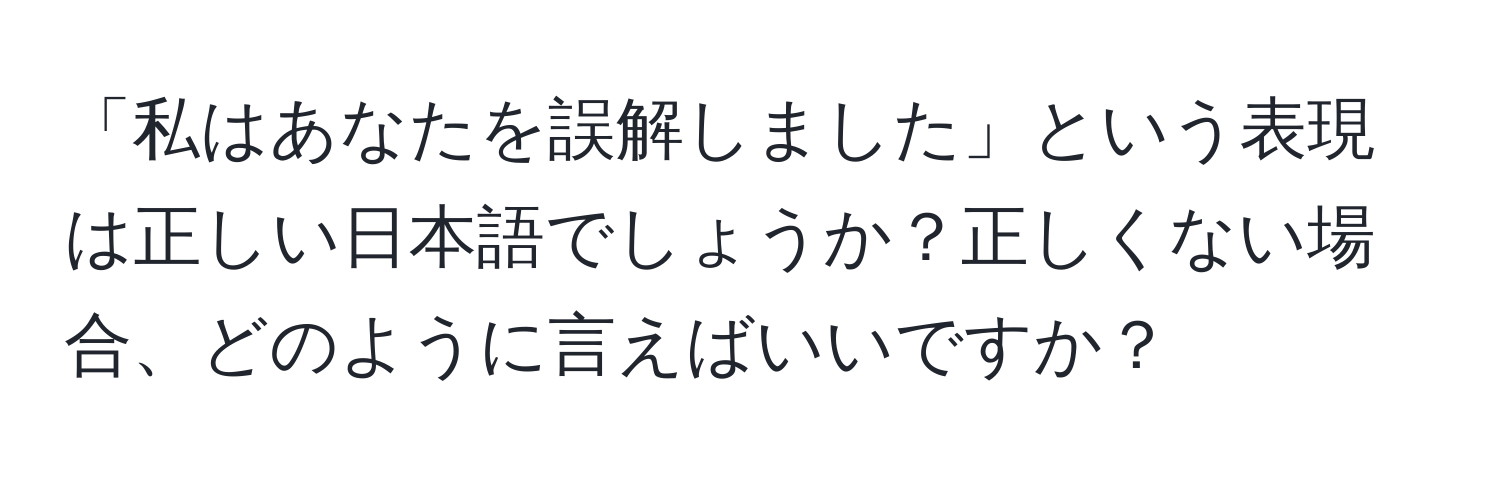 「私はあなたを誤解しました」という表現は正しい日本語でしょうか？正しくない場合、どのように言えばいいですか？