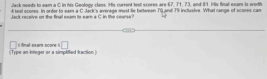 Jack needs to earn a C in his Geology class. His current test scores are 67, 71, 73, and 81. His final exam is worth
4 test scores. In order to ear a C Jack's average must lie between 70 and 79 inclusive. What range of scores can 
Jack receive on the final exam to earn a C in the course? 
≤final exam score :□ 
(Type an integer or a simplified fraction.)