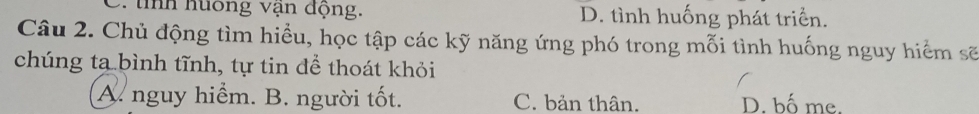 tnh huông vận động. D. tình huống phát triển.
Câu 2. Chủ động tìm hiểu, học tập các kỹ năng ứng phó trong mỗi tình huống nguy hiểm sẽ
chúng ta bình tĩnh, tự tin để thoát khỏi
A. nguy hiểm. B. người tốt. C. bản thân. D. bố me.