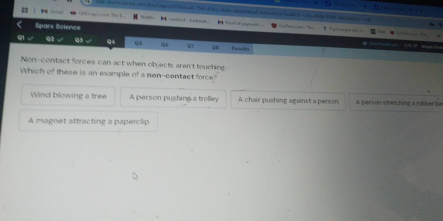 Gmail UKEssays.com The E... Netflix contract - barbarah... M Proof of payment -...
Sparx Science OurTime.com - The... Psychologist Jobs, E
OurTime som - Th
Q1 Q2 Q3 Q4 Q5 Q6 Q7 QB Results
Give feeobac 575 XP Moyin Oreb
Non-contact forces can act when objects aren't touching.
Which 0° these is an example of a non-contact force?
Wind blowing a tree A person pushing a trolley A chair pushing against a person A person stretching a rubber ba
A magnet attracting a paperclip