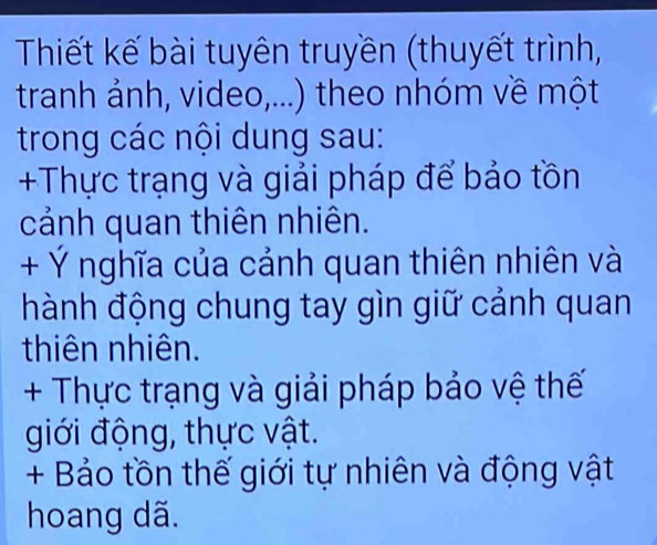 Thiết kế bài tuyên truyền (thuyết trình, 
tranh ảnh, video,...) theo nhóm về một 
trong các nội dung sau: 
+Thực trạng và giải pháp để bảo tồn 
cảnh quan thiên nhiên. 
+ Ý nghĩa của cảnh quan thiên nhiên và 
hành động chung tay gìn giữ cảnh quan 
thiên nhiên. 
+ Thực trạng và giải pháp bảo vệ thế 
giới động, thực vật. 
+ Bảo tồn thế giới tự nhiên và động vật 
hoang dã.