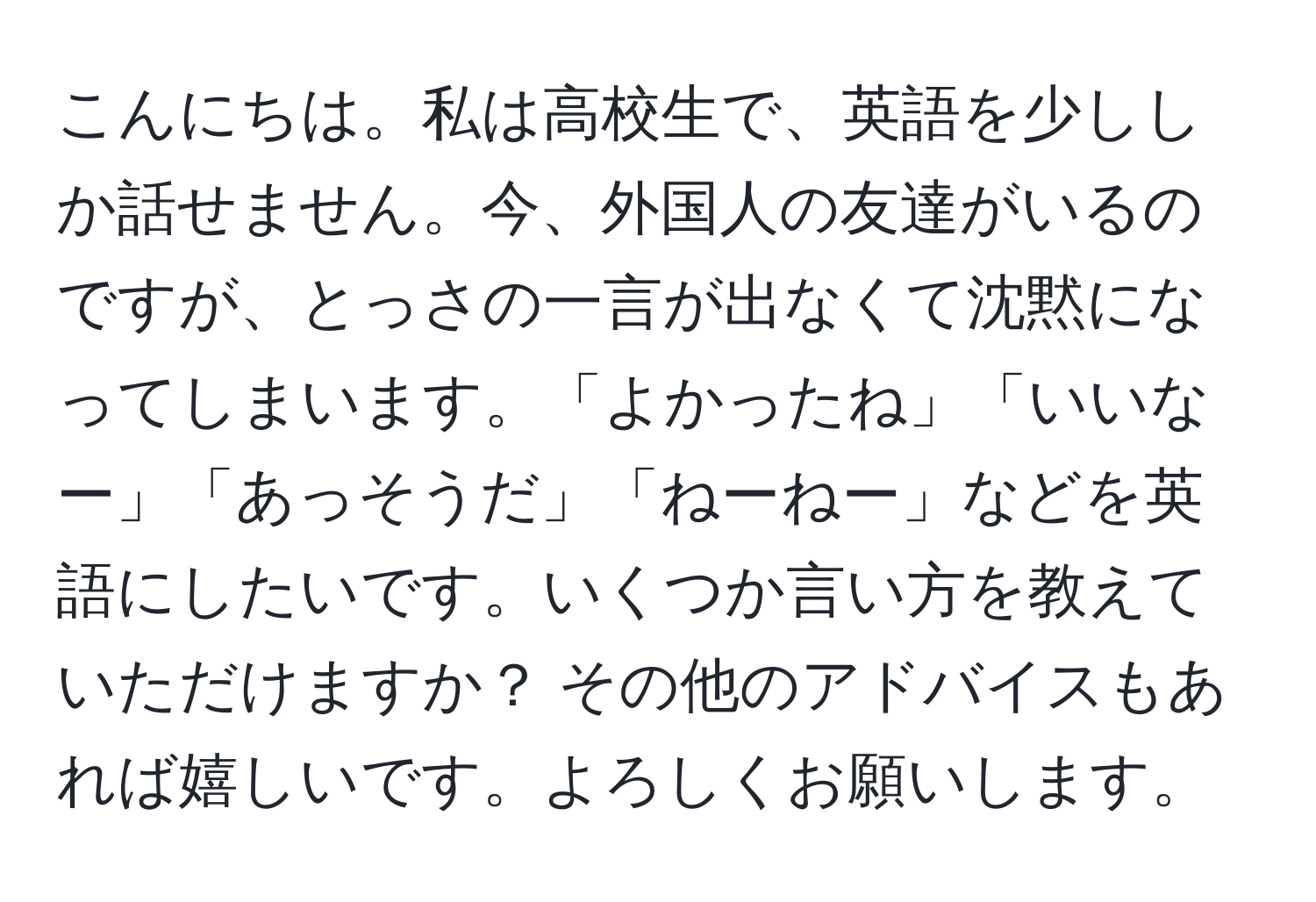 こんにちは。私は高校生で、英語を少ししか話せません。今、外国人の友達がいるのですが、とっさの一言が出なくて沈黙になってしまいます。「よかったね」「いいなー」「あっそうだ」「ねーねー」などを英語にしたいです。いくつか言い方を教えていただけますか？ その他のアドバイスもあれば嬉しいです。よろしくお願いします。