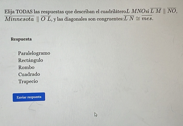 Elija TODAS las respuestas que describan el cuadriláteroL MNOsi overline LM||overline NO, 
Minnesota parallel overline OL , y las diagonales son congruentes: overline LN≌ overline mes. 
Respuesta
Paralelogramo
Rectángulo
Rombo
Cuadrado
Trapecio
Enviar respuesta