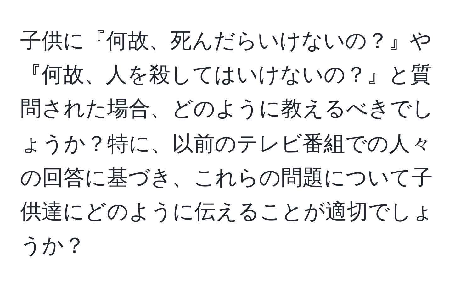 子供に『何故、死んだらいけないの？』や『何故、人を殺してはいけないの？』と質問された場合、どのように教えるべきでしょうか？特に、以前のテレビ番組での人々の回答に基づき、これらの問題について子供達にどのように伝えることが適切でしょうか？