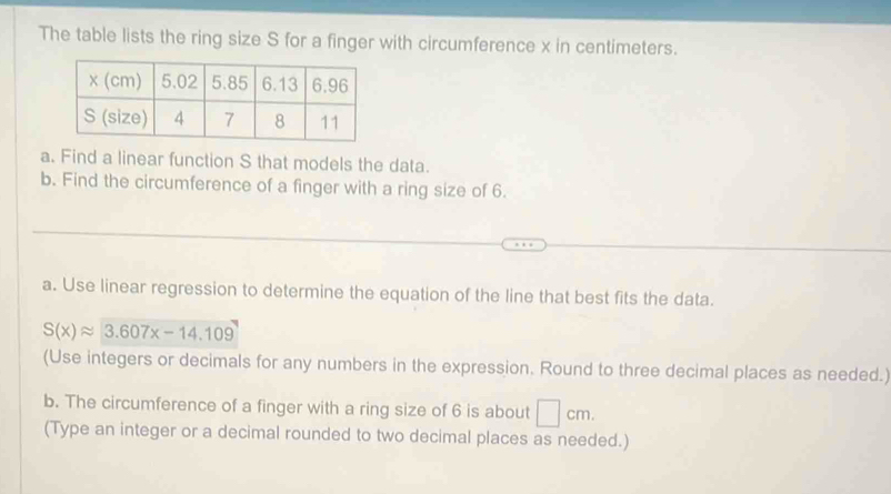 The table lists the ring size S for a finger with circumference x in centimeters. 
a. Find a linear function S that models the data. 
b. Find the circumference of a finger with a ring size of 6. 
a. Use linear regression to determine the equation of the line that best fits the data.
S(x)approx 3.607x-14.109
(Use integers or decimals for any numbers in the expression. Round to three decimal places as needed.) 
b. The circumference of a finger with a ring size of 6 is about □ cm. 
(Type an integer or a decimal rounded to two decimal places as needed.)