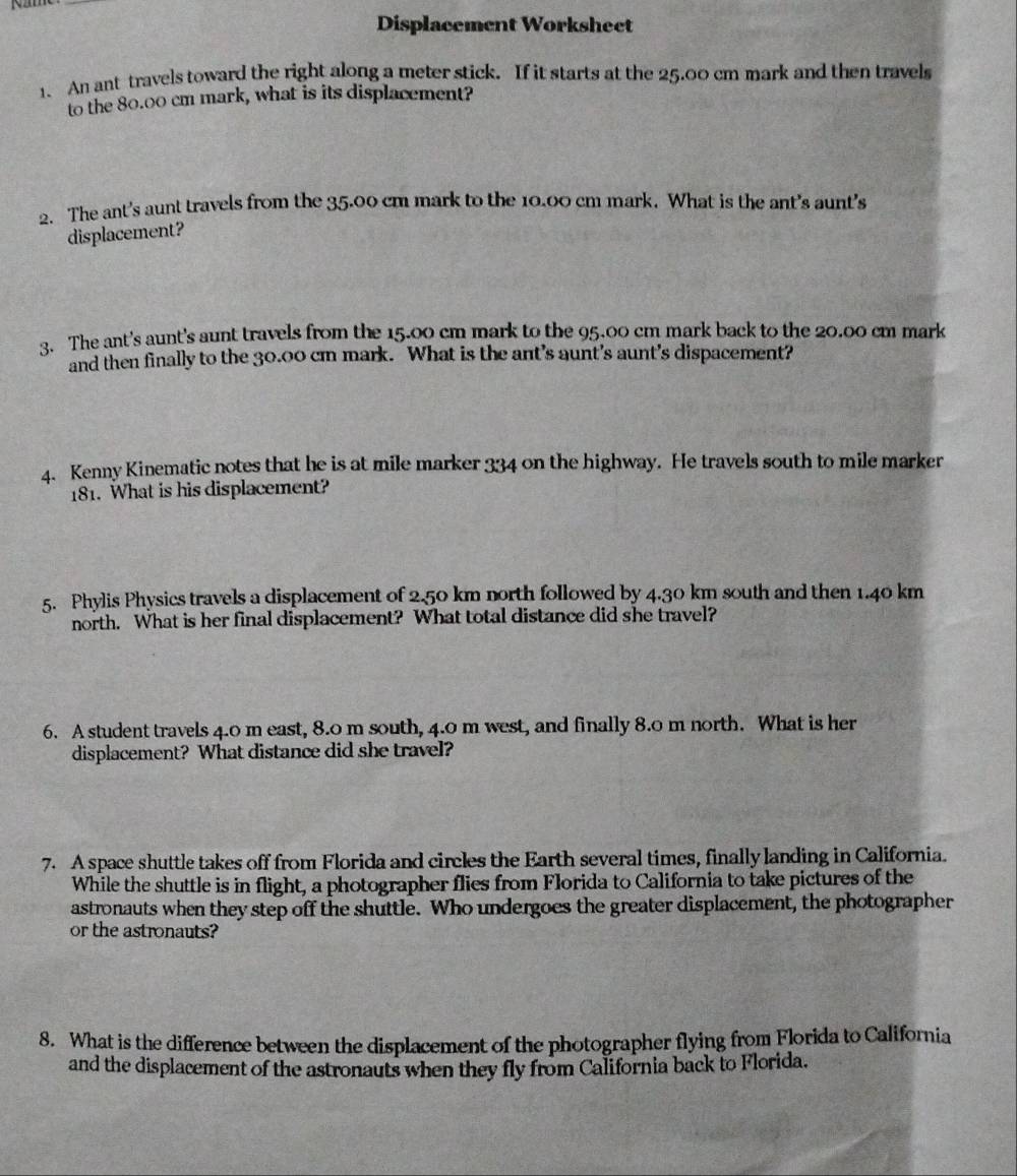 Displacement Worksheet 
1. An ant travels toward the right along a meter stick. If it starts at the 25.00 cm mark and then travels 
to the 80.00 cm mark, what is its displacement? 
2. The ant's aunt travels from the 35.00 cm mark to the 10.00 cm mark. What is the ant's aunt's 
displacement? 
3. The ant's aunt's aunt travels from the 15.00 cm mark to the 95.00 cm mark back to the 20.00 cm mark 
and then finally to the 30.00 cm mark. What is the ant's aunt’s aunt's dispacement? 
4. Kenny Kinematic notes that he is at mile marker 334 on the highway. He travels south to mile marker 
181. What is his displacement? 
5. Phylis Physics travels a displacement of 2.50 km north followed by 4.30 km south and then 1.40 km
north. What is her final displacement? What total distance did she travel? 
6. A student travels 4.0 m east, 8.0 m south, 4.0 m west, and finally 8.0 m north. What is her 
displacement? What distance did she travel? 
7. A space shuttle takes off from Florida and circles the Earth several times, finally landing in California. 
While the shuttle is in flight, a photographer flies from Florida to California to take pictures of the 
astronauts when they step off the shuttle. Who undergoes the greater displacement, the photographer 
or the astronauts? 
8. What is the difference between the displacement of the photographer flying from Florida to California 
and the displacement of the astronauts when they fly from California back to Florida.