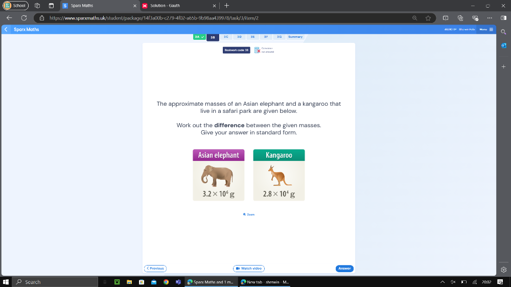Sparx Maths  Solution - Gauth
https://www.sparxmaths.uk/student/package/14f3a00b-c279-4f02-a65b-9b98aa4399/8/task/3/itern/2
Sparx Maths O H Shorwi Fon Masu
38 3C 3 0 3° 3 0 Su men se y
Dosbwork codæ 36
The approximate masses of an Asian elephant and a kangaroo that
live in a safari park are given below.
Work out the difference between the given masses.
Give your answer in standard form.
Asian elephant
3.2* 10^6g
@, Zoam
( Previous  Watch vided
Search @ Sparx Maths and 1 m..   New tab - sherwin - M..