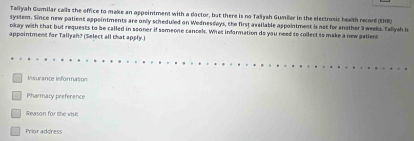 Taliyah Gumilar calls the office to make an appointment with a doctor, but there is no Taliyah Gumilar in the electronic health record (EHR)
system. Since new patient appointments are only scheduled on Wednesdays, the first available appointment is not for another 3 weeks. Taliyah is
okay with that but requests to be called in sooner if someone cancels. What information do you need to collect to make a new patlent
appointment for Taliyah? (Select all that apply.)
Insurance information
Pharmacy preference
Reason for the visit
Prior address