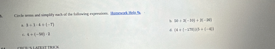 Circle terms and simplify each of the following expressions. Homework Help
b. 50+3(-10)+2(-20)
a. 3+1· 4+(-7)
d. (4+(-170))(5+(-4))
c. 4+(-50)· 2
CECIL'S LATEST TRICK