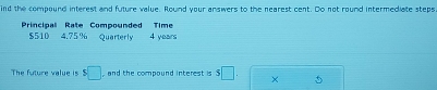 ind the compound interest and future value. Round your answers to the nearest cent. Do not round intermediate steps 
Principal Rate Compounded Time
$510 4.75% Quarterly 4 years
The future value is s□ , and the compound interest is 5□. ×
