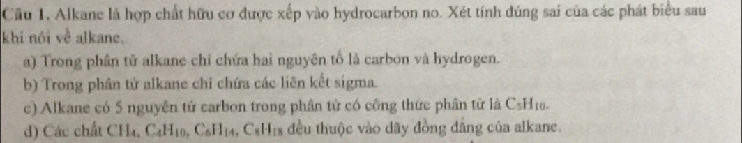 Câu 1, Alkane là hợp chất hữu cơ được xếp vào hydrocarbon no. Xét tính đúng sai của các phát biểu sau
khi nói về alkane.
a) Trong phân tử alkane chỉ chứa hai nguyên tố là carbon và hydrogen.
b) Trong phần tử alkane chỉ chứa các liên kết sigma.
c) Alkane có 5 nguyên tử carbon trong phân tử có công thức phân tử là C_5H_10.
d) Các chất CH_4, C_4H_10,C_6H_14, C_8H_18 đều thuộc vào dãy đồng đẳng của alkane.