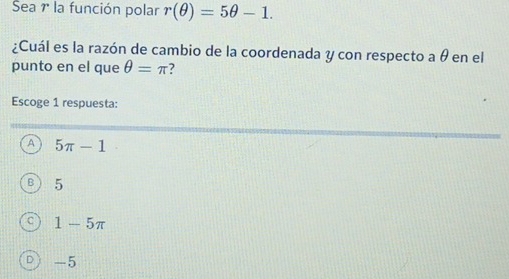 Sea 1 la función polar r(θ )=5θ -1. 
¿Cuál es la razón de cambio de la coordenada y con respecto a θ en el
punto en el que θ =π 2
Escoge 1 respuesta:
A 5π -1
5
1-5π
-5