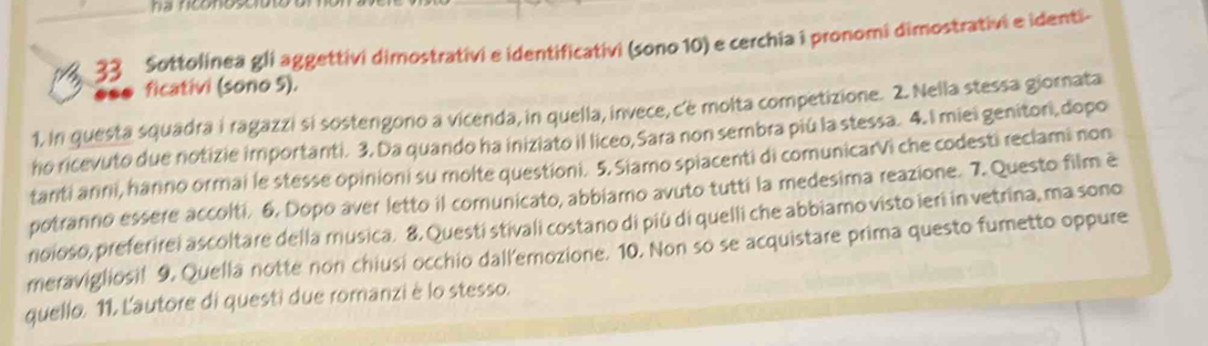 ha riconose 
33 Sottolinea gli aggettivi dimostrativi e identificativi (sono 10) e cerchia i pronomi dimostrativi e identi- 
ficativi (sono 5). 
1, in questa squadra i ragazzi si sostengono a vicenda, in quella, invece, c’é molta competizione. 2. Nella stessa giorata 
ho ricevuto due notizie importanti. 3. Da quando ha iniziato il liceo, Sara non sembra piú la stessa. 4.I miei genitori, dopo 
tanti anni, hanno ormai le stesse opinioni su molte questioni. 5. Siamo spiacenti di comunicarVi che codesti reclami non 
potranno essere accolti, 6. Dopo aver letto il comunicato, abbiamo avuto tutti la medesima reazione. 7. Questo film e 
noioso, preferirei ascoltare della musica. 8. Questi stivali costano di più di quelli che abbiamo visto ieri in vetrina, ma sono 
meravigliosif 9, Quella notte non chiusi occhio dall'emozione. 10. Non so se acquistare prima questo fumetto oppure 
quello. 11. L'autore di questi due romanzi è lo stesso.