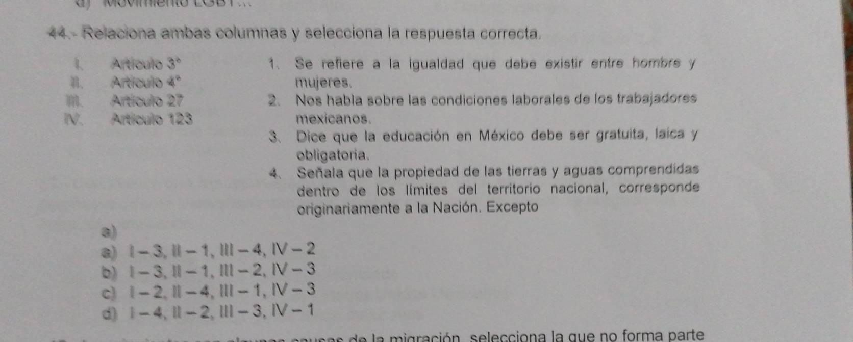 ' Movmeno LGB 1 .
44.- Relaciona ambas columnas y selecciona la respuesta correcta.
I. Artículo 3° 1. Se refiere a la igualdad que debe existir entre hombrs y
II. Artículo 4^8 mujeres.
III. Artículo 27 2. Nos habla sobre las condiciones laborales de los trabajadores
IV. Artículo 123 mexicanos.
3. Dice que la educación en México debe ser gratuita, laíca y
obligatoria.
4、 Señala que la propiedad de las tierras y aguas comprendidas
dentro de los límites del territorio nacional, corresponde
originariamente a la Nación. Excepto.
8)
a) Ⅰ - 3, Ⅱ - 1, Ⅲ - 4, Ⅳ - 2
b) Ⅰ - 3,Ⅱ - 1,Ⅲ - 2, Ⅳ - 3
c) | - 2,Ⅱ - 4,Ⅲ - 1, Ⅳ - 3
d) | -4, Ⅱ - 2,Ⅲ - 3, I - 1
a n e la migración , s elecciona la que no forma parte