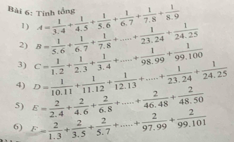 Tỉnh tổng A= 1/3.4 + 1/4.5 + 1/5.6 + 1/6.7 + 1/7.8 + 1/8.9 
1) 
2) B= 1/5.6 + 1/6.7 + 1/7.8 +....+ 1/23.24 + 1/24.25 
3) C= 1/1.2 + 1/2.3 + 1/3.4 +.....+ 1/98.99 + 1/99.100 
4) D= 1/10.11 + 1/11.12 + 1/12.13 +....+ 1/23.24 + 1/24.25 
5) E= 2/2.4 + 2/4.6 + 2/6.8 +.....+ 2/46.48 + 2/48.50 
6) F= 2/1.3 + 2/3.5 + 2/5.7 +...+ 2/97.99 + 2/99.101 