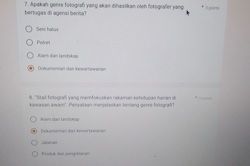 Apakah genre fotografi yang akan dihasilkan oleh fotografer yang 3 points
bertugas di agensi berita?
Seni halus
Potret
Alam dan landskap
Dokumentari dan kewartawanan
8. "Stail fotografi yang memfokuskan rakaman kehidupan harian d 3 points
kawasan awam'. Penyataan menjelaskan tentang genre fotografi?
Alam dan landskap
Dokumentari dan kewartawanan
Jalanan
Produk dan pengiklanan