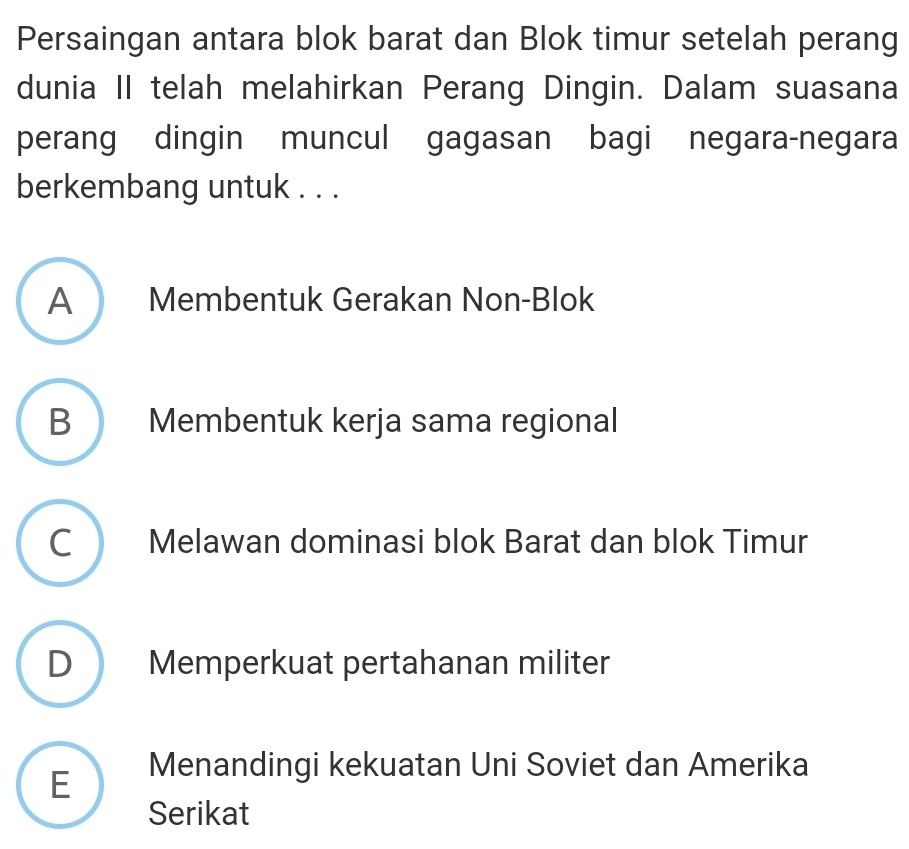 Persaingan antara blok barat dan Blok timur setelah perang
dunia II telah melahirkan Perang Dingin. Dalam suasana
perang dingin muncul gagasan bagi negara-negara
berkembang untuk . . .
A Membentuk Gerakan Non-Blok
B Membentuk kerja sama regional
C Melawan dominasi blok Barat dan blok Timur
D Memperkuat pertahanan militer
E  Menandingi kekuatan Uni Soviet dan Amerika
Serikat