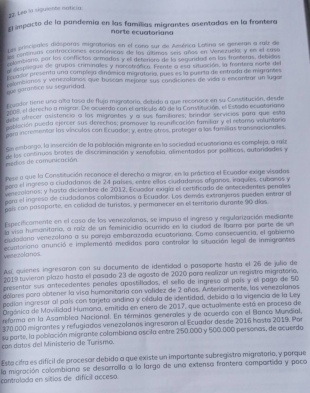 Leo la siguiente noticia:
El impacto de la pandemia en las familias migrantes asentadas en la frontera
norte ecuatoriana
Las principales diásporas migratorias en el cono sur de América Latina se generan a raíz de
las continuas contracciones económicas de los últimos seis años en Venezuela; y en el caso
colombiano, por los conflictos armados y el deterioro de la seguridad en las fronteras, debidos
al despliegue de grupos criminales y narcotráfico. Frente a esa situación, la frontera norte del
Ecuador presenta una compleja dinámica migratoria, pues es la puerta de entrada de migrantes
colombianos y venezolanos que buscan mejorar sus condiciones de vida o encontrar un lugar
que garantice su seguridad.
Ecuador tiene una alta tasa de flujo migratorio, debido a que reconoce en su Constitución, desde
2008, el derecho a migrar. De acuerdo con el artículo 40 de la Constitución, el Estado ecuatoriano
debe ofrecer asistencia a los migrantes y a sus familiares; brindar servicios para que esta
población pueda ejercer sus derechos; promover la reunificación familiar y el retorno voluntario
para incrementar los vínculos con Ecuador; y, entre otros, proteger a las familias transnacionales.
Sin embargo, la inserción de la población migrante en la sociedad ecuatoriana es compleja, a raíz
de los continuos brotes de discriminación y xenofobia, alimentados por políticos, autoridades y
medios de comunicación.
Pese a que la Constitución reconoce el derecho a migrar, en la práctica el Ecuador exige visados
para el ingreso a ciudadanos de 24 países, entre ellos ciudadanos afganos, iraquíes, cubanos y
venezolanos; y hasta diciembre de 2012, Ecuador exigía el certificado de antecedentes penales
para el ingreso de ciudadanos colombianos a Ecuador. Los demás extranjeros pueden entrar al
baís con pasaporte, en calidad de turistas, y permanecer en el territorio durante 90 días.
Específicamente en el caso de los venezolanos, se impuso el ingreso y regularización mediante
la visa humanitaria, a raíz de un feminicidio ocurrido en la ciudad de Ibarra por parte de un
ciudadano venezolano a su pareja embarazada ecuatoriana. Como consecuencia, el gobierno
ecuatoriano anunció e implementó medidas para controlar la situación legal de inmigrantes
venezolanos.
Así, quienes ingresaron con su documento de identidad o pasaporte hasta el 26 de julio de
2019 tuvieron plazo hasta el pasado 23 de agosto de 2020 para realizar un registro migratorio,
presentar sus antecedentes penales apostillados, el sello de ingreso al país y el pago de 50
dólares para obtener la visa humanitaria con validez de 2 años. Anteriormente, los venezolanos
podían ingresar al país con tarjeta andina y cédula de identidad, debido a la vigencia de la Ley
Orgánica de Movilidad Humana, emitida en enero de 2017, que actualmente está en proceso de
reforma en la Asamblea Nacional. En términos generales y de acuerdo con el Banco Mundial,
370.000 migrantes y refugiados venezolanos ingresaron al Ecuador desde 2016 hasta 2019. Por
su parte, la población migrante colombiana oscila entre 250.000 y 500.000 personas, de acuerdo
con datos del Ministerio de Turismo.
Esta cifra es difícil de procesar debido a que existe un importante subregistro migratorio, y porque
la migración colombiana se desarrolla a lo largo de una extensa frontera compartida y poco
controlada en sitios de difícil acceso.