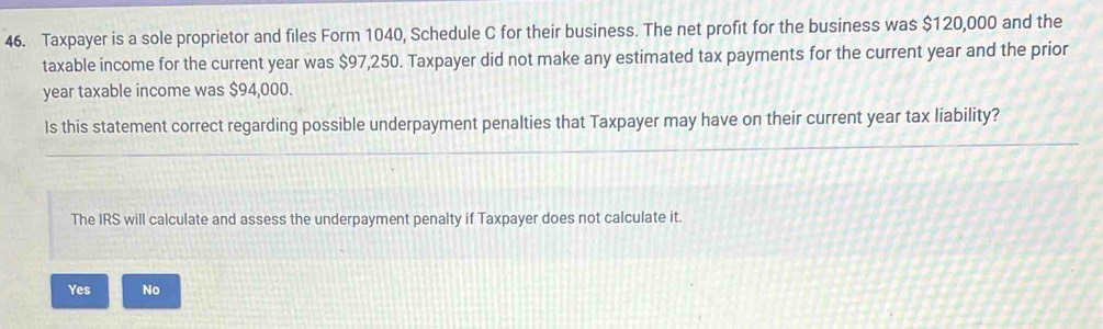 Taxpayer is a sole proprietor and files Form 1040, Schedule C for their business. The net profit for the business was $120,000 and the
taxable income for the current year was $97,250. Taxpayer did not make any estimated tax payments for the current year and the prior
year taxable income was $94,000.
Is this statement correct regarding possible underpayment penalties that Taxpayer may have on their current year tax liability?
The IRS will calculate and assess the underpayment penalty if Taxpayer does not calculate it.
Yes No