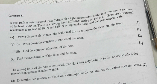 A boat pulls a water skier of mass 65kg with a light inextensible horizontal towrope. The mass 
of the boat is 985kg. There is a driving force of 2400N acting on the boat. There are horizonta 
resistances to motion of 400N and 1200N acting on the skier and the boat respectively 
[1] 
(a) Draw a diagram showing all the horizontal forces acting on the skier and the boat. [2] 
(b) (i) Write down the equation of motion of the skier. [2] 
[1] 
(ii) Find the equation of motion of the boat. 
(c) Find the acceleration of the skier and the boat. 
The driving force of the boat is increased. The skier can only hold on to the towrope when the 
tension is no greater than her weight. 
(d) Determine her greatest acceleration. assuming that the resistances to motion stay the same. [2]