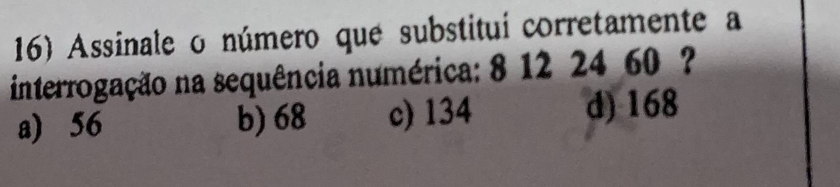 Assinale o número que substitui corretamente a
interrogação na sequência numérica: 8 12 24 60 ?
a) 56 b) 68 c) 134
d) 168