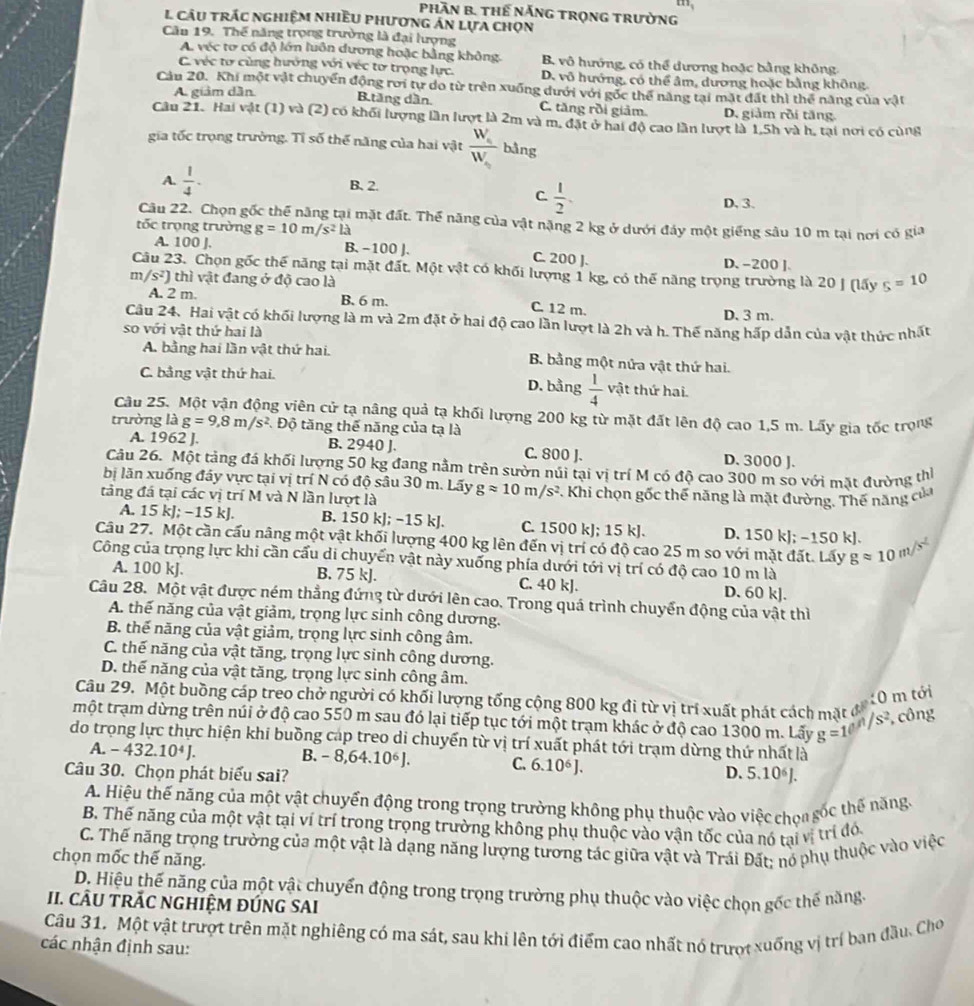 1_1
Phần B. Thế năng trọng trường
L cầu trác nghiệm nhiều phương án lựa chọn
Cău 19. Thế năng trọng trường là đại lượng
A. véc tơ có độ lớn luôn dương hoặc bằng không. B. vô hướng, có thể dương hoặc bằng không
C. véc tơ cùng hướng với véc tơ trọng lực. D. vô hướng, có thể âm, dương hoặc bằng không.
Câu 20. Khi một vật chuyển động rơi tự do từ trên xuống dưới với gốc thể năng tại mặt đất thì thể năng của vật
A giảm dân B.tăng dần. C. tăng rồi giảm. D. giảm rồi tăng.
Câu 21. Hai vật (1) và (2) có khối lượng lần lượt là 2m và m, đặt ở hai độ cao lần lượt là 1,5h và h, tại nơi có cùng
gia tốc trọng trường. Tỉ số thế năng của hai vật frac W_aW_a bằng
A.  1/4 . B. 2.
C.  1/2 .
D, 3.
Câu 22. Chọn gốc thể năng tại mặt đất. Thể năng của vật nặng 2 kg ở dưới đảy một giếng sâu 10 m tại nơi có gia
tốc trọng trường g=10m/s^2la
A. 100 J. B. −100 J. C. 200 ]. D. -200 ].
Câu 23. Chọn gốc thế năng tại mặt đất. Một vật có khối lượng 1 kg, có thế năng trọng trường là 20 J (lấy s=10
m /s^2) thì vật đang ở độ cao là
A. 2 m. B. 6 m. C. 12 m. D. 3 m.
Cầu 24. Hai vật có khối lượng là m và 2m đặt ở hai độ cao lần lượt là 2h và h. Thế năng hấp dẫn của vật thức nhất
so với vật thứ hai là
A. bằng hai lần vật thứ hai. B. bằng một nửa vật thứ hai.
C. bằng vật thứ hai. D. bằng  1/4  vật thứ hai.
Câu 25. Một vận động viên cử tạ nâng quả tạ khối lượng 200 kg từ mặt đất lên độ cao 1,5 m. Lấy gia tốc trọng
trường là g=9,8m/s^2. Độ tăng thế năng của tạ là
A. 1962 J. B. 2940 J. C. 800 J. D. 3000 J.
Câu 26. Một tảng đá khối lượng 50 kg đang nằm trên sườn núi tại vị trí M có độ cao 300 m so với mặt đường th
bị lăn xuống đây vực tại vị trí N có độ sâu 30 m. Lấy
tảng đá tại các vị trí M và N lần lượt là gapprox 10m/s^2 *. Khi chọn gốc thể năng là mặt đường. Thế năng của
A. 15 kJ; −15 kJ. B. 150 kJ; −15 kJ. C. 1500 kJ; 15 kJ. D. 150 kJ; −150 kJ.
Câu 27. Một cần cấu nâng một vật khối lượng 400 kg lên đến vị trí có độ cao 25 m so với mặt đất. Lấy gapprox 10m/s^2
Công của trọng lực khi cần cấu di chuyển vật này xuống phía dưới tới vị trí có độ cao 10 m là
A. 100 kJ. B. 75 kJ. C. 40 kJ. D. 60 k].
Câu 28. Một vật được ném thẳng đứng từ dưới lên cao. Trong quá trình chuyển động của vật thì
A. thế năng của vật giảm, trọng lực sinh công dương.
B. thế năng của vật giảm, trọng lực sinh công âm.
C. thế năng của vật tăng, trọng lực sinh công dương.
D. thế năng của vật tăng, trọng lực sinh công âm.
Câu 29. Một buồng cáp treo chở người có khối lượng tổng cộng 800 kg đi từ vị trí xuất phát cách mặt đ0 10 m tới
một trạm dừng trên núi ở độ cao 550 m sau đó lại tiếp tục tới một trạm khác ở độ cao 1300 m. Lấy g=10^(/1/s^2) , công
do trọng lực thực hiện khi buồng cáp treo di chuyển từ vị trí xuất phát tới trạm dừng thứ nhất là
A. -432.10^4J.
B. -8,64.10^6J. C. 6.10^6J.
Câu 30. Chọn phát biểu sai? D. 5.10^6J
A. Hiệu thế năng của một vật chuyển động trong trọng trường không phụ thuộc vào việc chọa sốc thế năng.
B. Thế năng của một vật tại ví trí trong trọng trường không phụ thuộc vào vận tốc của nó tại vị trí đó.
C. Thế năng trọng trường của một vật là dạng năng lượng tương tác giữa vật và Trái Đất; nó phụ thuộc vào việc
chọn mốc thế năng.
D. Hiệu thế năng của một vật chuyển động trong trọng trường phụ thuộc vào việc chọn gốc thế năng.
II. CÂU TRÃC NGHIỆM ĐÚNG SAI
Câu 31. Một vật trượt trên mặt nghiêng có ma sát, sau khi lên tới điểm cao nhất nó trượi xuống vị trí ban đầu. Cho
các nhận định sau:
