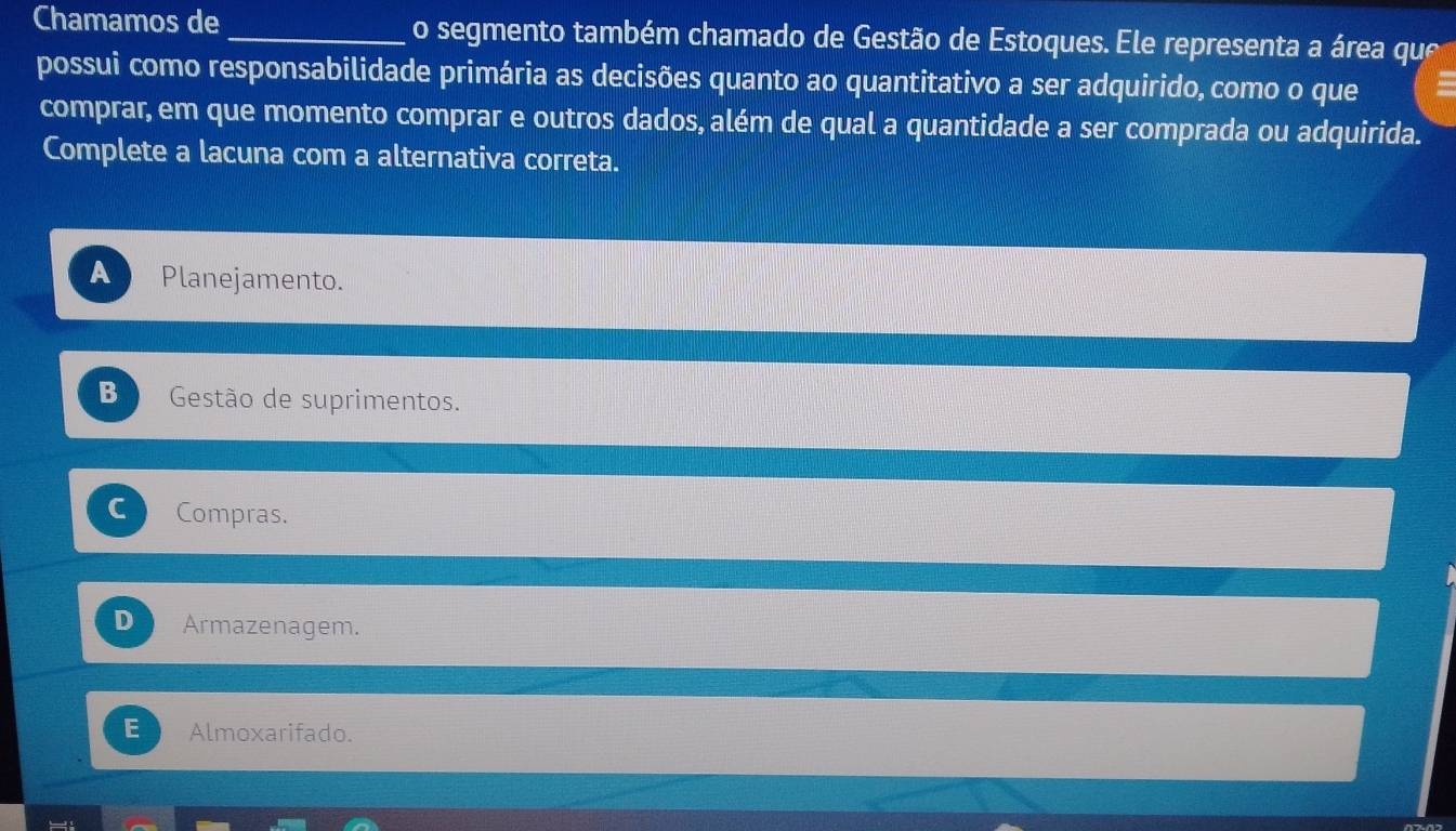 Chamamos de _o segmento também chamado de Gestão de Estoques. Ele representa a área que
possui como responsabilidade primária as decisões quanto ao quantitativo a ser adquirido, como o que
comprar, em que momento comprar e outros dados, além de qual a quantidade a ser comprada ou adquirida.
Complete a lacuna com a alternativa correta.
A Planejamento.
B Gestão de suprimentos.
C Compras.
D Armazenagem.
Almoxarifado.