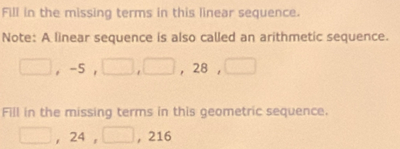 Fill in the missing terms in this linear sequence. 
Note: A linear sequence is also called an arithmetic sequence.
□ , -5, □ , □ , 28, □
Fill in the missing terms in this geometric sequence.
□ , 24, □ ,216