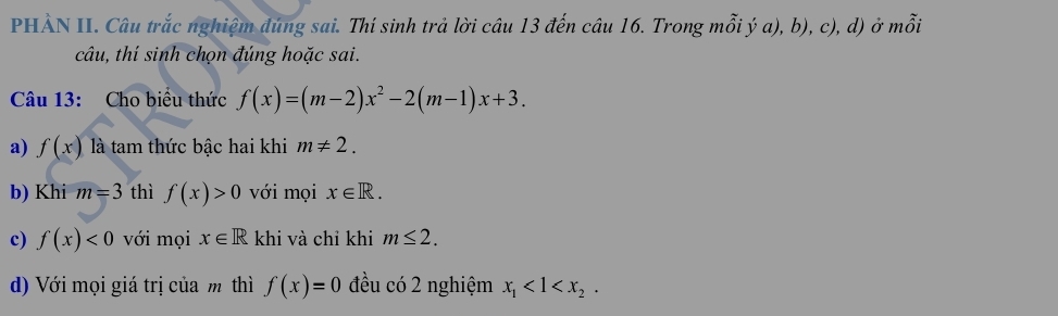 PHẢN II. Câu trắc nghiệm đúng sai. Thí sinh trả lời câu 13 đến câu 16. Trong mỗi ý a), b), c), d) ở mỗi 
câu, thí sinh chọn đúng hoặc sai. 
Câu 13: Cho biểu thức f(x)=(m-2)x^2-2(m-1)x+3. 
a) f(x) là tam thức bậc hai khi m!= 2. 
b) Khi m=3 thì f(x)>0 với mọi x∈ R. 
c) f(x)<0</tex> với mọi x∈ R khi và chỉ khi m≤ 2. 
d) Với mọi giá trị của m thì f(x)=0 đều có 2 nghiệm x_1<1<x_2.